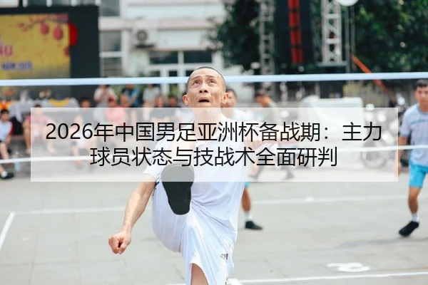 2026年中国男足亚洲杯备战期：主力球员状态与技战术全面研判